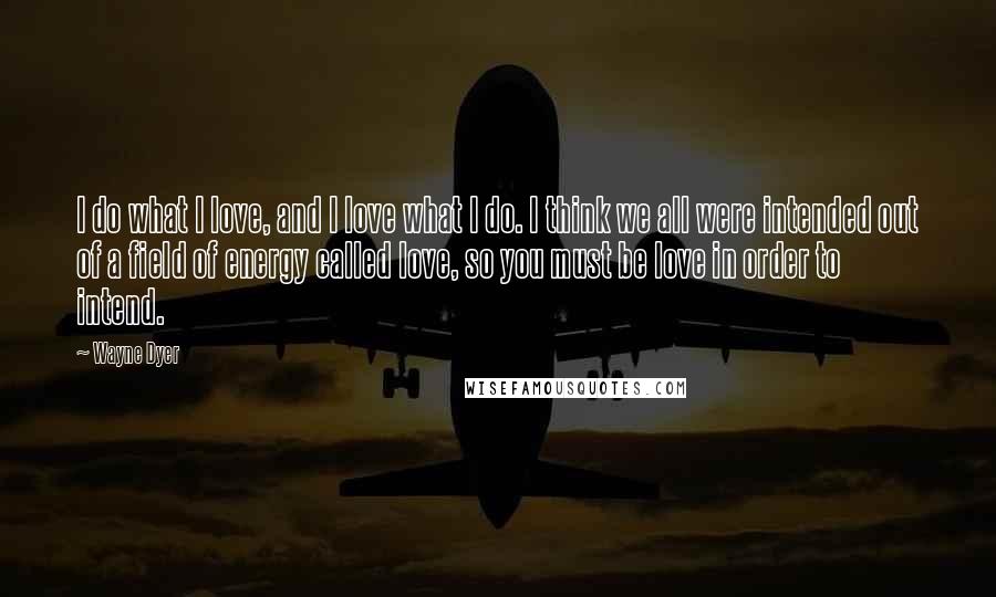 Wayne Dyer Quotes: I do what I love, and I love what I do. I think we all were intended out of a field of energy called love, so you must be love in order to intend.