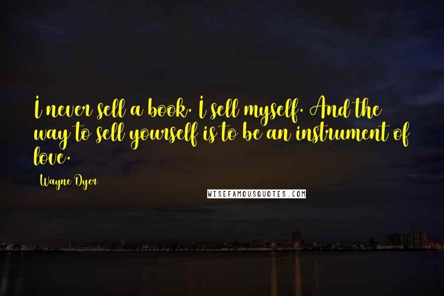 Wayne Dyer Quotes: I never sell a book. I sell myself. And the way to sell yourself is to be an instrument of love.