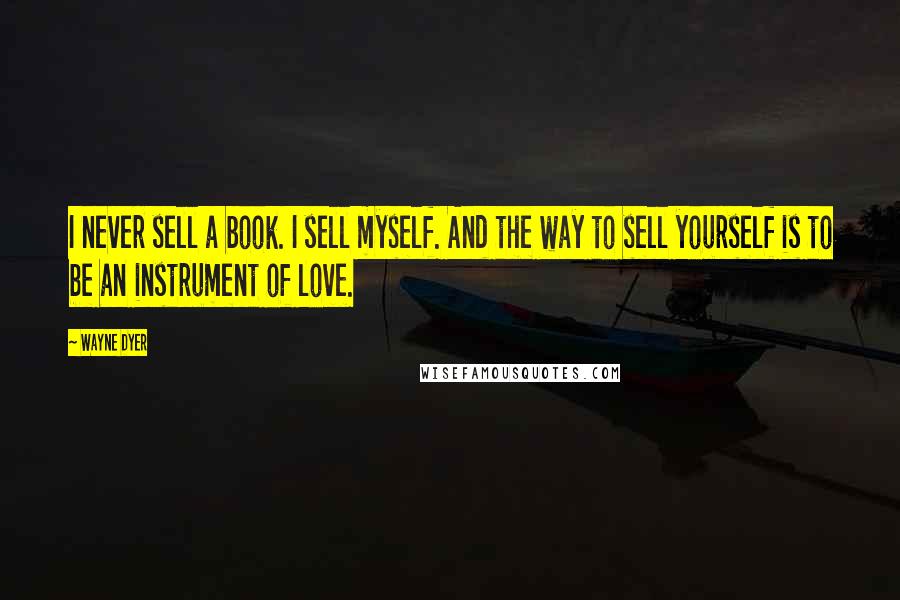 Wayne Dyer Quotes: I never sell a book. I sell myself. And the way to sell yourself is to be an instrument of love.