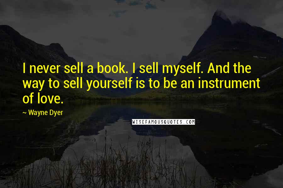 Wayne Dyer Quotes: I never sell a book. I sell myself. And the way to sell yourself is to be an instrument of love.