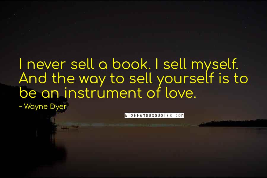 Wayne Dyer Quotes: I never sell a book. I sell myself. And the way to sell yourself is to be an instrument of love.