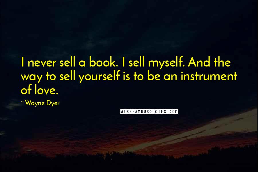 Wayne Dyer Quotes: I never sell a book. I sell myself. And the way to sell yourself is to be an instrument of love.