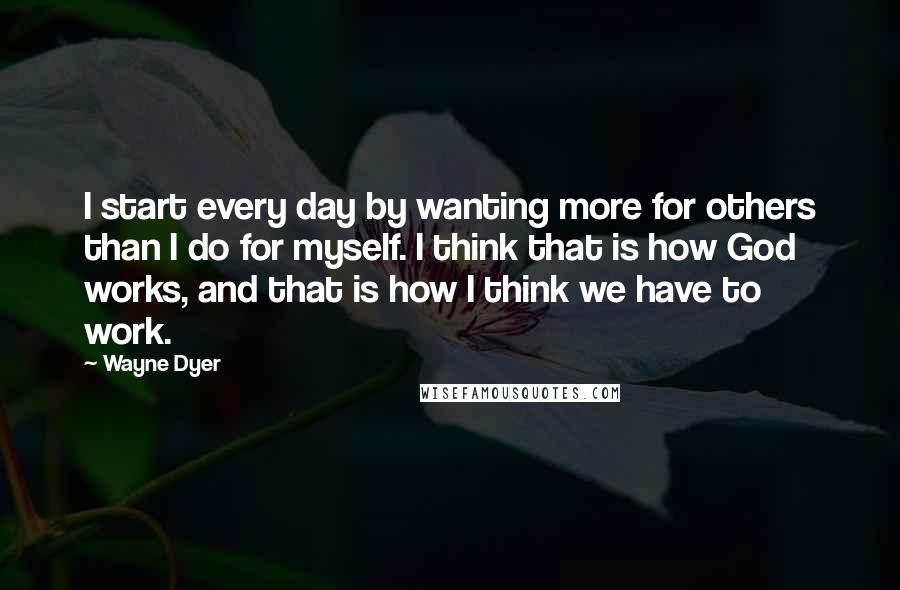 Wayne Dyer Quotes: I start every day by wanting more for others than I do for myself. I think that is how God works, and that is how I think we have to work.