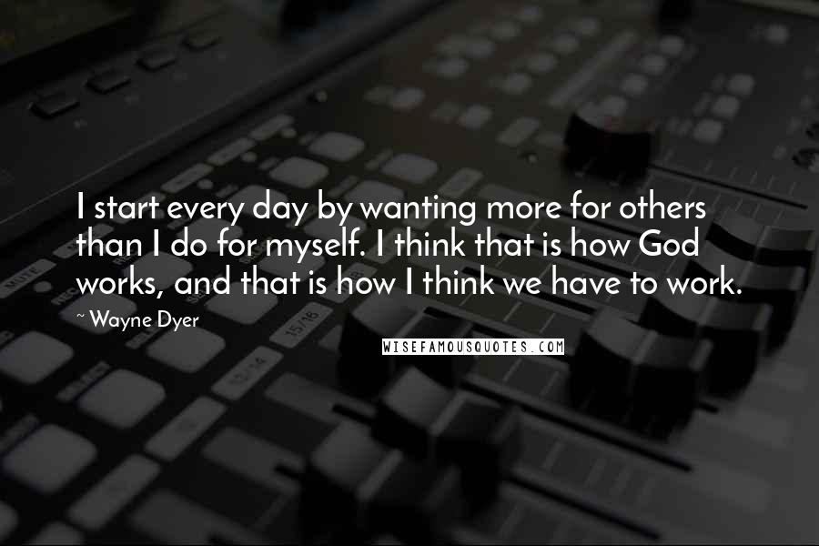 Wayne Dyer Quotes: I start every day by wanting more for others than I do for myself. I think that is how God works, and that is how I think we have to work.