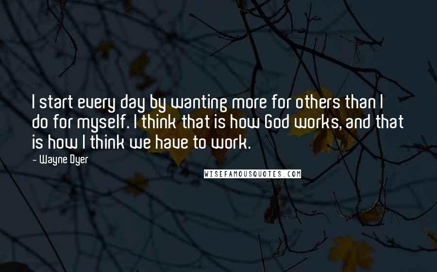 Wayne Dyer Quotes: I start every day by wanting more for others than I do for myself. I think that is how God works, and that is how I think we have to work.