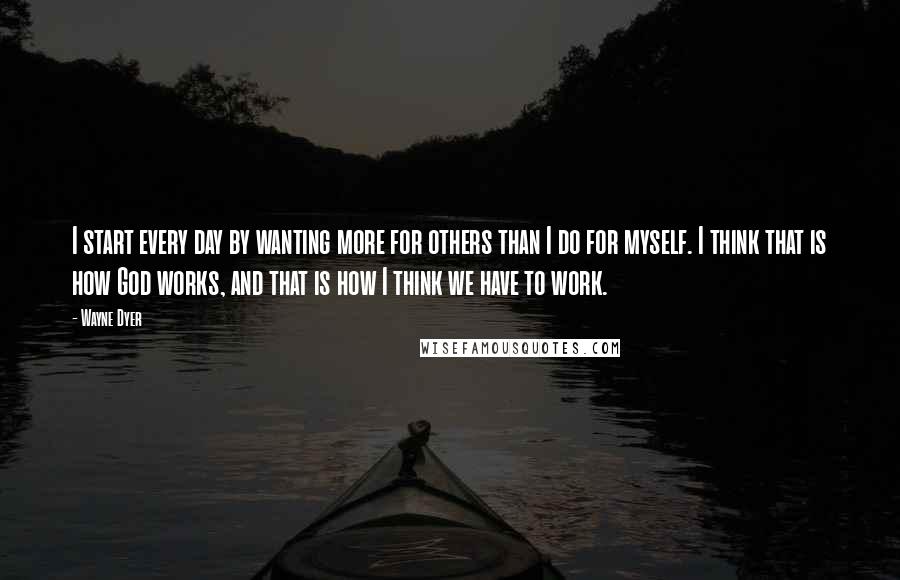 Wayne Dyer Quotes: I start every day by wanting more for others than I do for myself. I think that is how God works, and that is how I think we have to work.