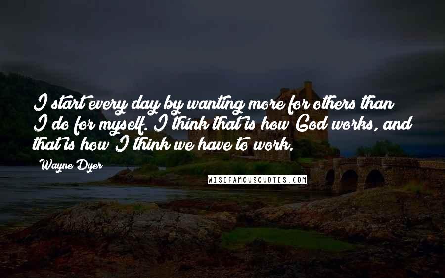 Wayne Dyer Quotes: I start every day by wanting more for others than I do for myself. I think that is how God works, and that is how I think we have to work.