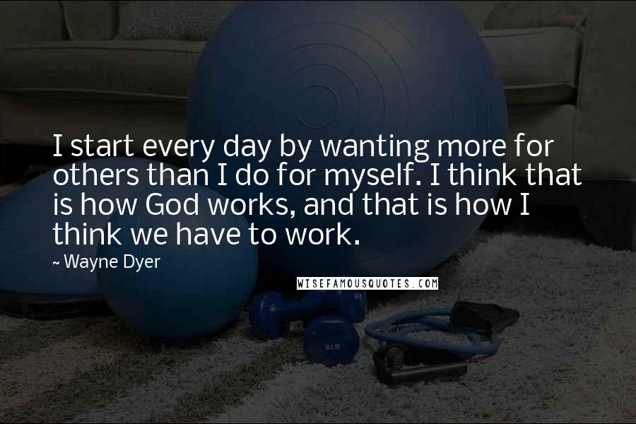 Wayne Dyer Quotes: I start every day by wanting more for others than I do for myself. I think that is how God works, and that is how I think we have to work.