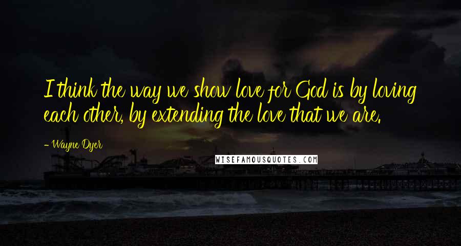 Wayne Dyer Quotes: I think the way we show love for God is by loving each other, by extending the love that we are.