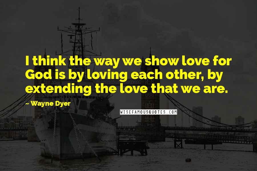 Wayne Dyer Quotes: I think the way we show love for God is by loving each other, by extending the love that we are.