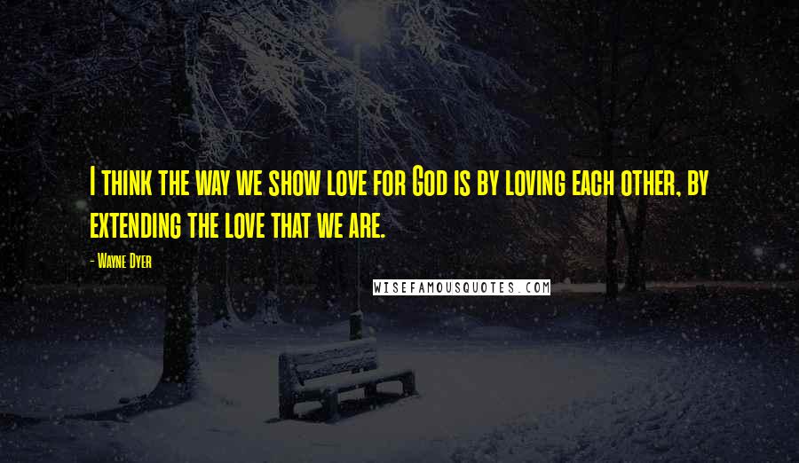 Wayne Dyer Quotes: I think the way we show love for God is by loving each other, by extending the love that we are.