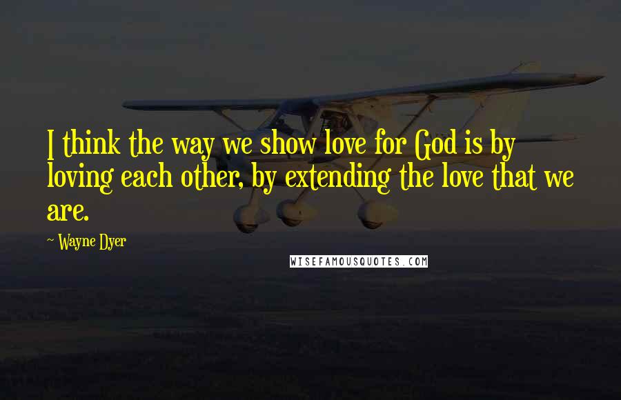 Wayne Dyer Quotes: I think the way we show love for God is by loving each other, by extending the love that we are.