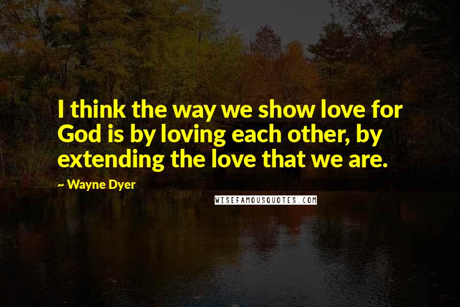 Wayne Dyer Quotes: I think the way we show love for God is by loving each other, by extending the love that we are.