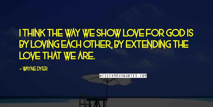 Wayne Dyer Quotes: I think the way we show love for God is by loving each other, by extending the love that we are.