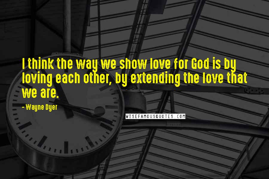 Wayne Dyer Quotes: I think the way we show love for God is by loving each other, by extending the love that we are.