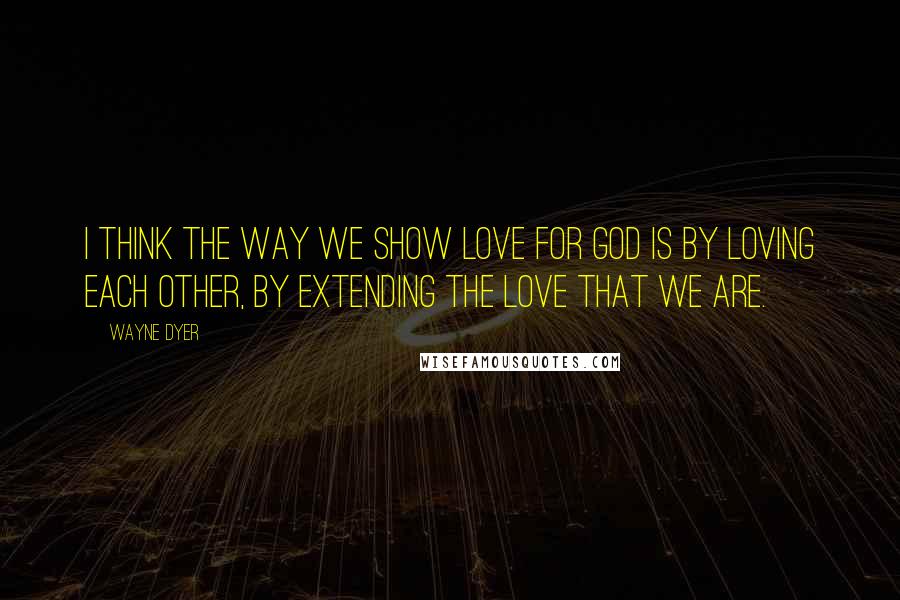 Wayne Dyer Quotes: I think the way we show love for God is by loving each other, by extending the love that we are.