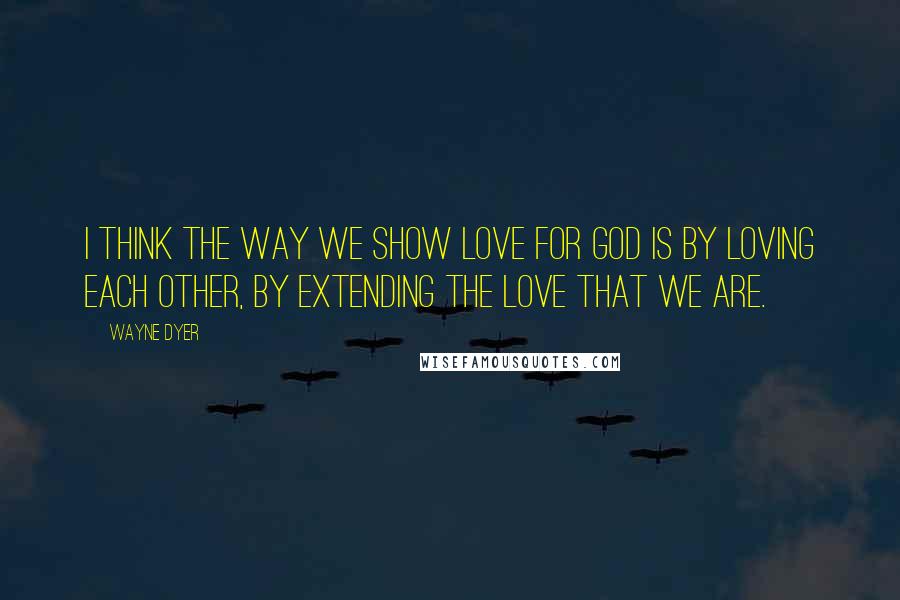 Wayne Dyer Quotes: I think the way we show love for God is by loving each other, by extending the love that we are.