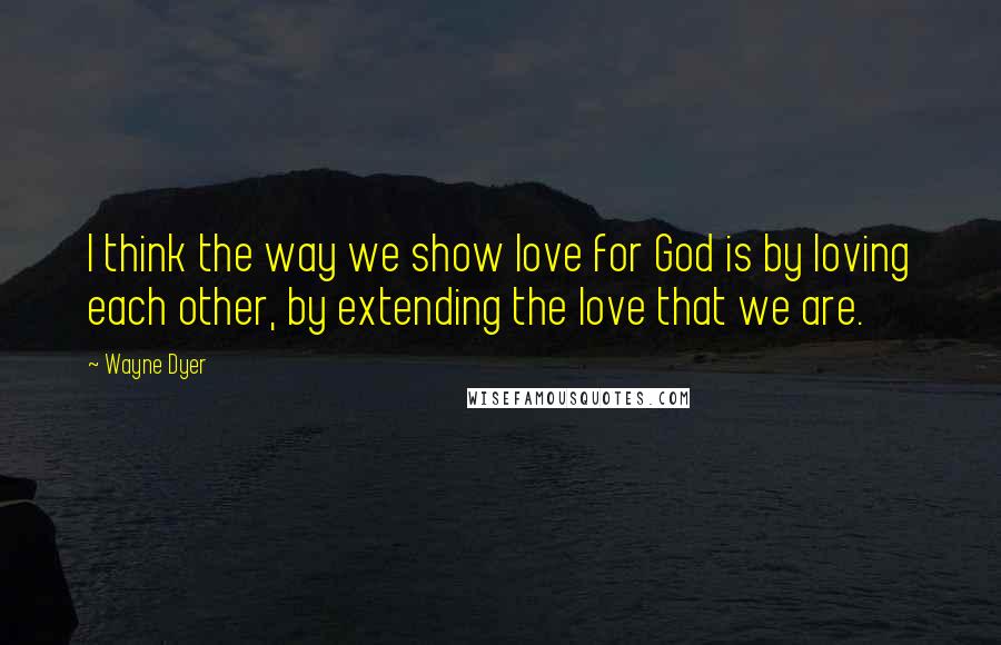 Wayne Dyer Quotes: I think the way we show love for God is by loving each other, by extending the love that we are.