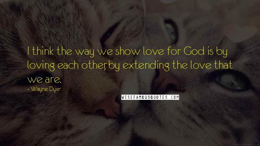 Wayne Dyer Quotes: I think the way we show love for God is by loving each other, by extending the love that we are.