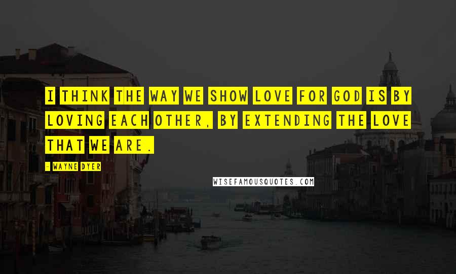 Wayne Dyer Quotes: I think the way we show love for God is by loving each other, by extending the love that we are.