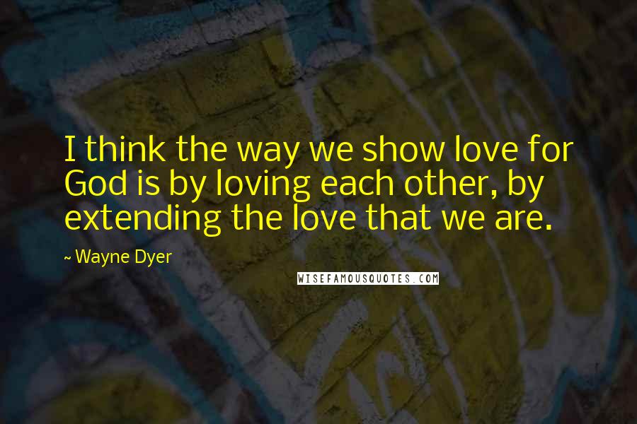 Wayne Dyer Quotes: I think the way we show love for God is by loving each other, by extending the love that we are.