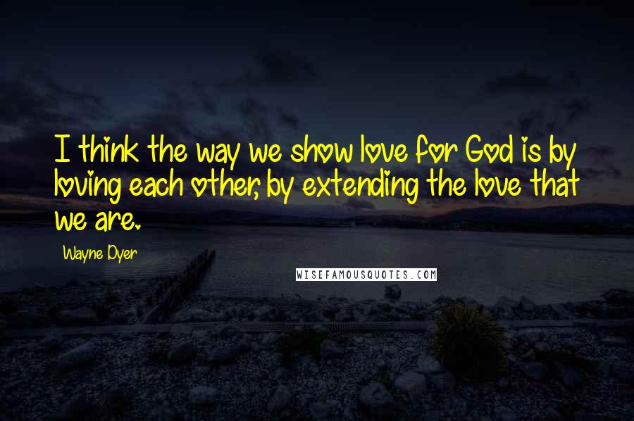 Wayne Dyer Quotes: I think the way we show love for God is by loving each other, by extending the love that we are.