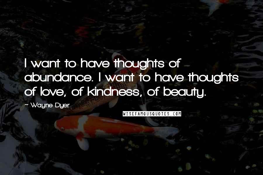 Wayne Dyer Quotes: I want to have thoughts of abundance. I want to have thoughts of love, of kindness, of beauty.