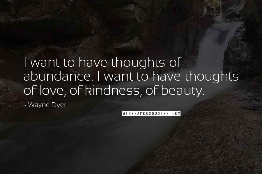 Wayne Dyer Quotes: I want to have thoughts of abundance. I want to have thoughts of love, of kindness, of beauty.