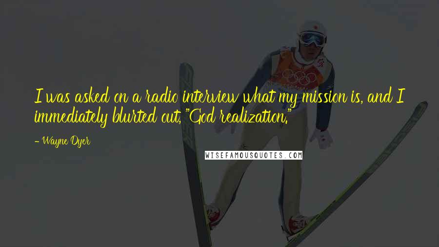 Wayne Dyer Quotes: I was asked on a radio interview what my mission is, and I immediately blurted out, "God realization."