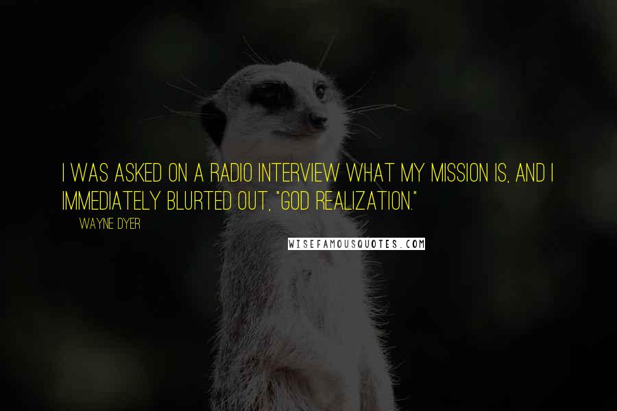 Wayne Dyer Quotes: I was asked on a radio interview what my mission is, and I immediately blurted out, "God realization."