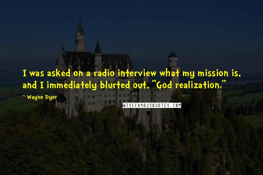 Wayne Dyer Quotes: I was asked on a radio interview what my mission is, and I immediately blurted out, "God realization."