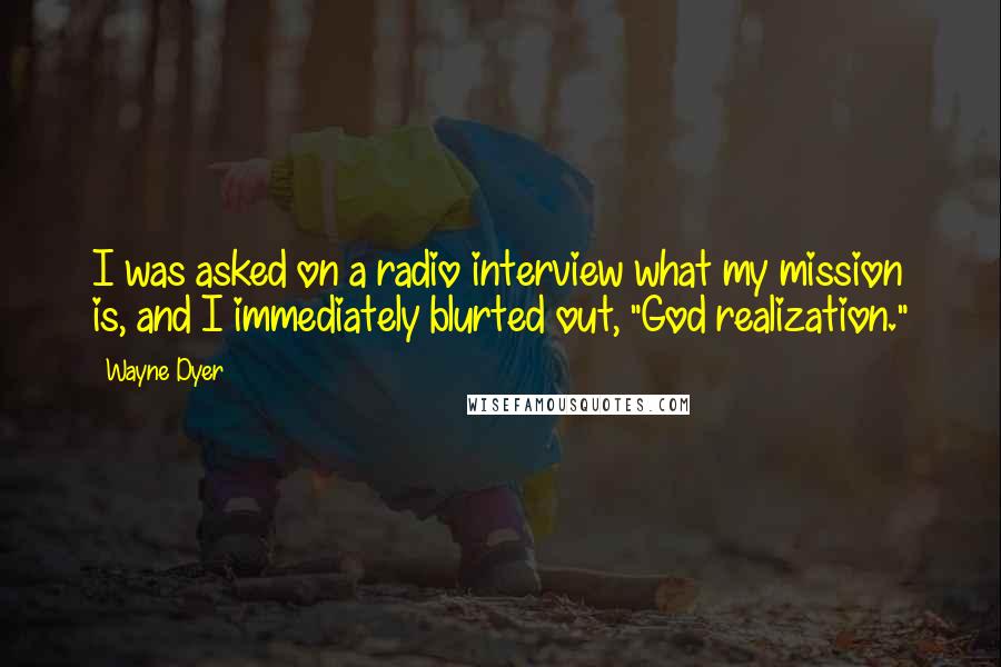 Wayne Dyer Quotes: I was asked on a radio interview what my mission is, and I immediately blurted out, "God realization."