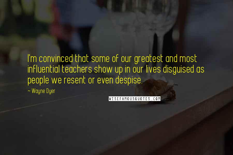 Wayne Dyer Quotes: I'm convinced that some of our greatest and most influential teachers show up in our lives disguised as people we resent or even despise.