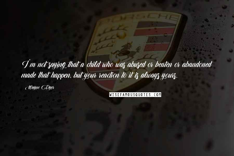 Wayne Dyer Quotes: I'm not saying that a child who was abused or beaten or abandoned made that happen, but your reaction to it is always yours.