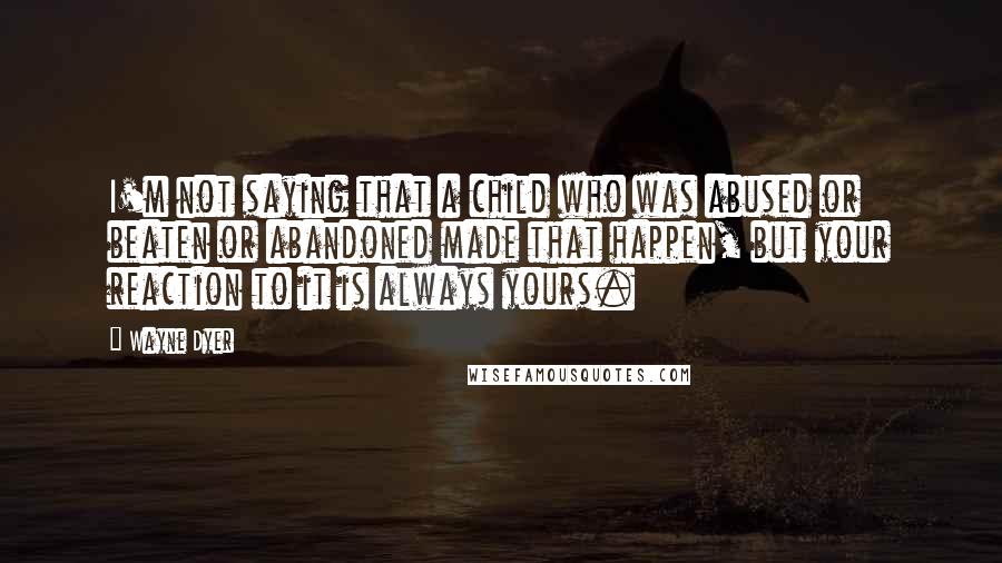 Wayne Dyer Quotes: I'm not saying that a child who was abused or beaten or abandoned made that happen, but your reaction to it is always yours.