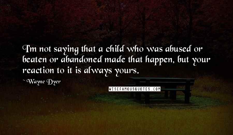 Wayne Dyer Quotes: I'm not saying that a child who was abused or beaten or abandoned made that happen, but your reaction to it is always yours.