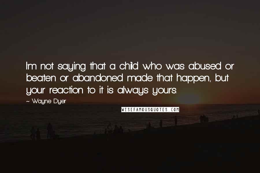 Wayne Dyer Quotes: I'm not saying that a child who was abused or beaten or abandoned made that happen, but your reaction to it is always yours.