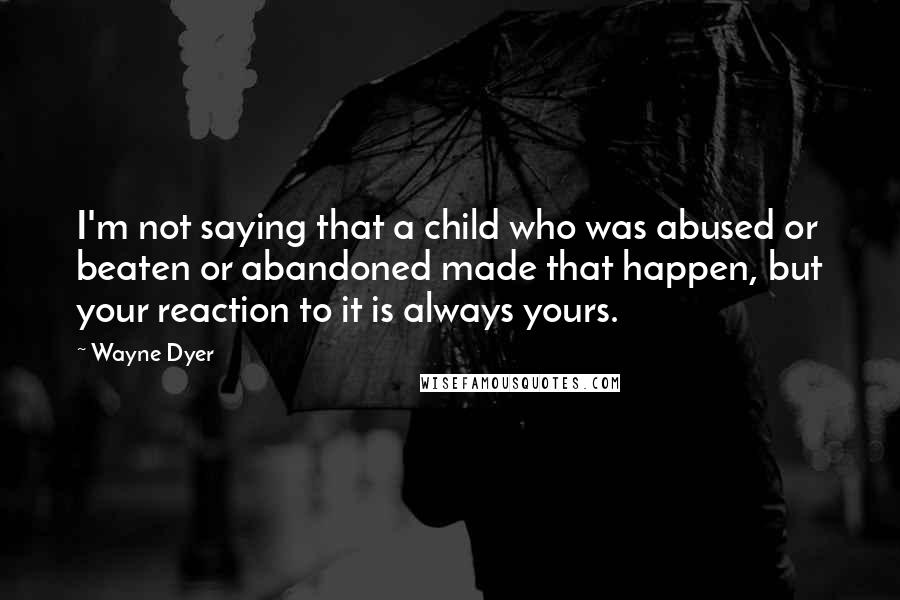 Wayne Dyer Quotes: I'm not saying that a child who was abused or beaten or abandoned made that happen, but your reaction to it is always yours.
