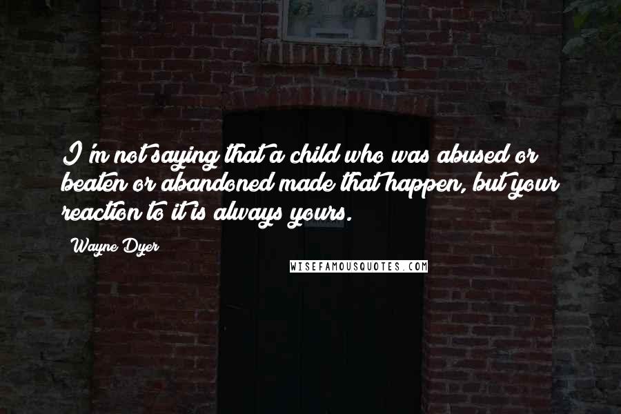 Wayne Dyer Quotes: I'm not saying that a child who was abused or beaten or abandoned made that happen, but your reaction to it is always yours.
