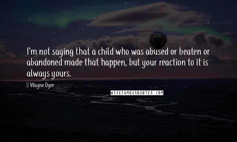Wayne Dyer Quotes: I'm not saying that a child who was abused or beaten or abandoned made that happen, but your reaction to it is always yours.