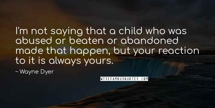 Wayne Dyer Quotes: I'm not saying that a child who was abused or beaten or abandoned made that happen, but your reaction to it is always yours.