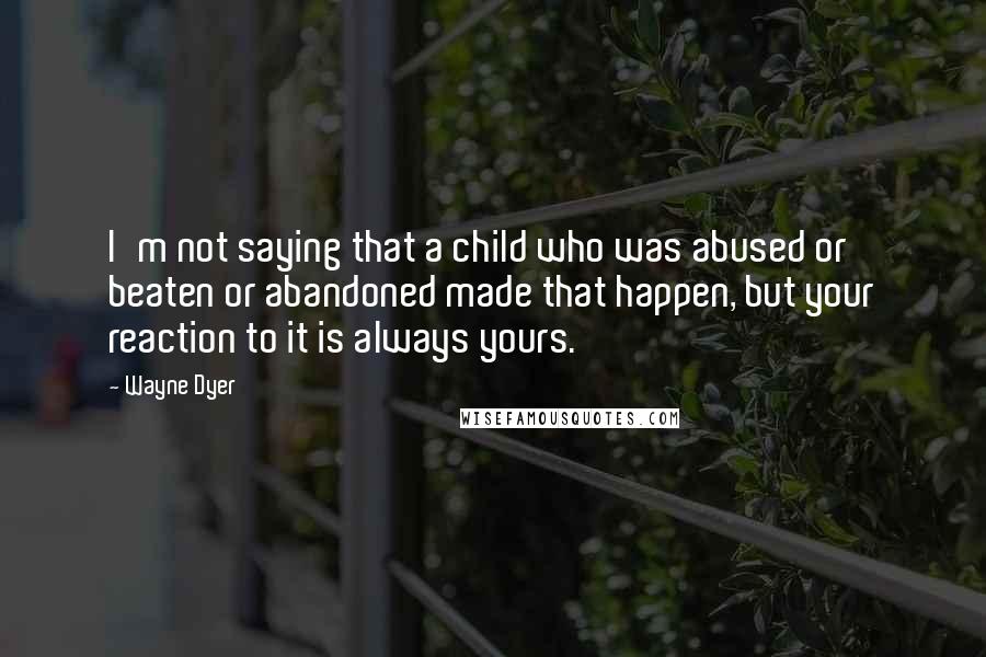 Wayne Dyer Quotes: I'm not saying that a child who was abused or beaten or abandoned made that happen, but your reaction to it is always yours.