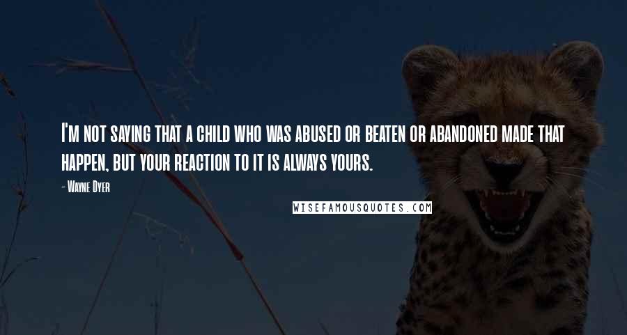 Wayne Dyer Quotes: I'm not saying that a child who was abused or beaten or abandoned made that happen, but your reaction to it is always yours.