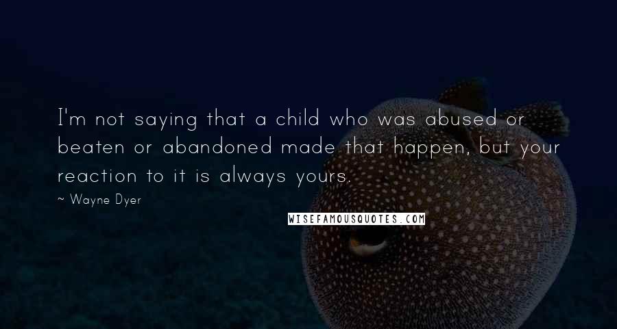 Wayne Dyer Quotes: I'm not saying that a child who was abused or beaten or abandoned made that happen, but your reaction to it is always yours.