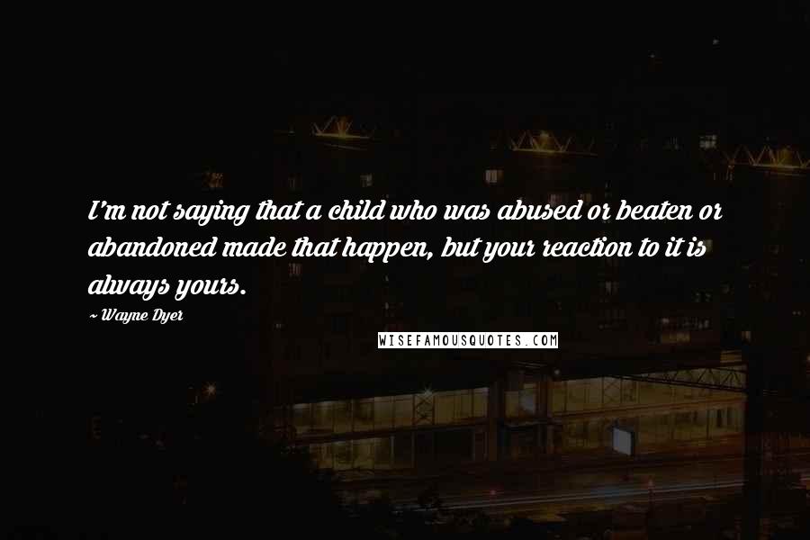 Wayne Dyer Quotes: I'm not saying that a child who was abused or beaten or abandoned made that happen, but your reaction to it is always yours.
