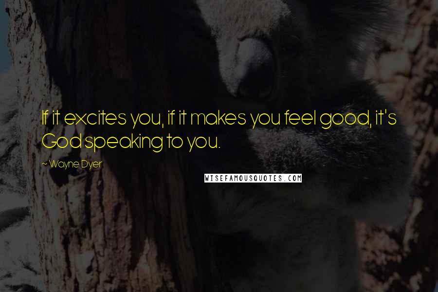 Wayne Dyer Quotes: If it excites you, if it makes you feel good, it's God speaking to you.