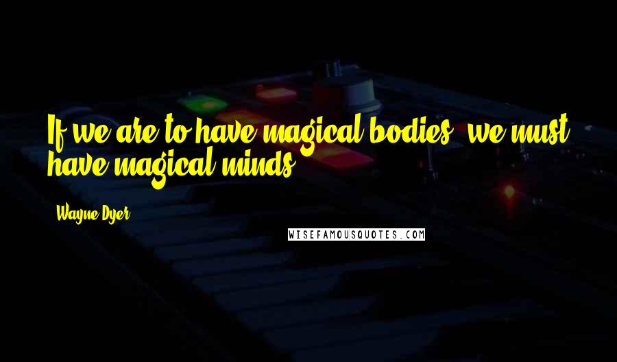 Wayne Dyer Quotes: If we are to have magical bodies, we must have magical minds.