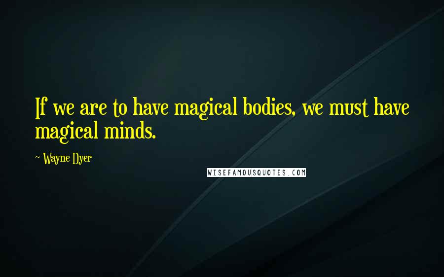 Wayne Dyer Quotes: If we are to have magical bodies, we must have magical minds.