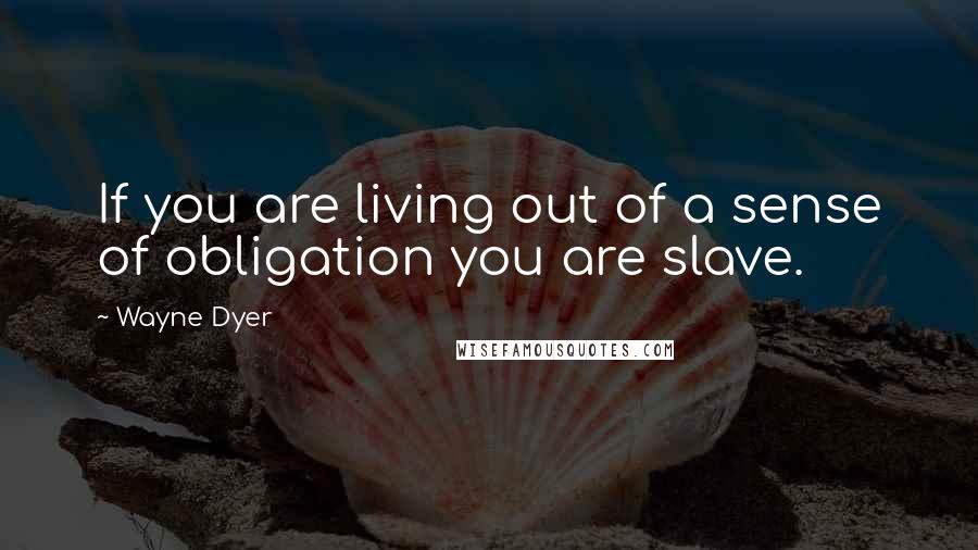 Wayne Dyer Quotes: If you are living out of a sense of obligation you are slave.