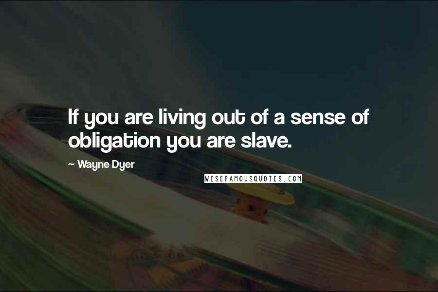 Wayne Dyer Quotes: If you are living out of a sense of obligation you are slave.